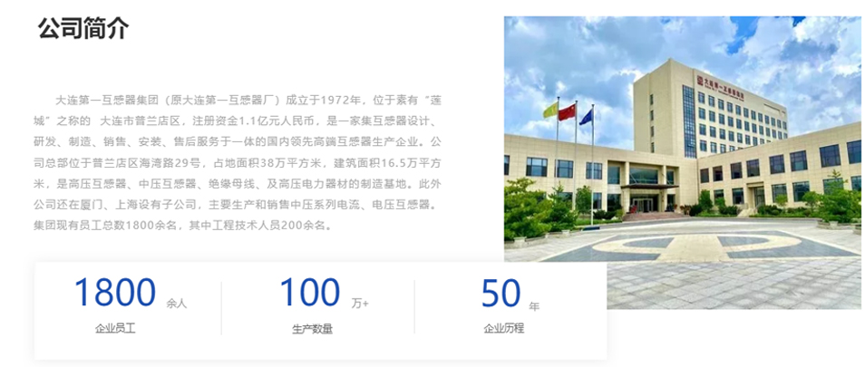 大連第一互感器集團（原大連第一互感器廠）成立于1972年，位于素有&ldquo;蓮城&rdquo;之稱的  大連市普蘭店區(qū)，注冊資金1.1億元人民幣，是一家集互感器設計、研發(fā)、制造、銷售、安裝、售后服務于一體的國內領先高端互感器生產企業(yè)。公司總部位于普蘭店區(qū)海灣路29號，占地面積38萬平方米，建筑面積16.5萬平方米，是高壓互感器、中壓互感器、絕緣母線、及高壓電力器材的制造基地。此外公司還在廈門、上海設有子公司，主要生產和銷售中壓系列電流、電壓互感器。集團現有員工總數1800余名，其中工程技術人員200余名。